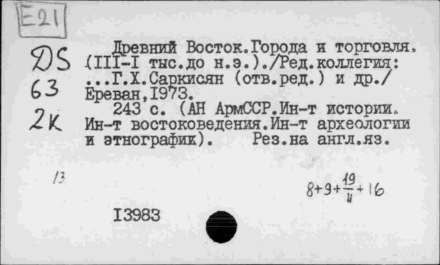 ﻿SS
63
Древний Восток.Города и торговля, XIII-1 тыс.до н.э. )./Ред. колле пая: ...Г.X.Саркисян (отв.ред.) и др./ Ереван,1973.
243 с. (АН АрмССР.Ин-т истории. Ин-т востоковедения.Ин-т археологии и этнографии).	Рез.на акгл.яз.
jg
13983